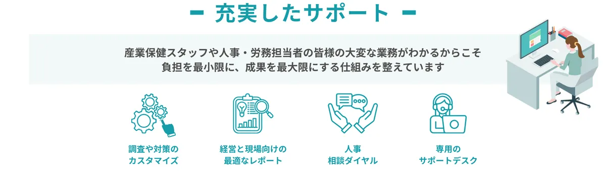充実したサポート 産業保健スタッフや人事・労務担当者の皆様の大変な業務がわかるからこそ 負担を最小限に、成果を最大限にする仕組みを整えています ・調査や対象のカスタマイズ ・経営と現場向けの最適なレポート ・人事相談ダイヤル ・専用のサポートデスク