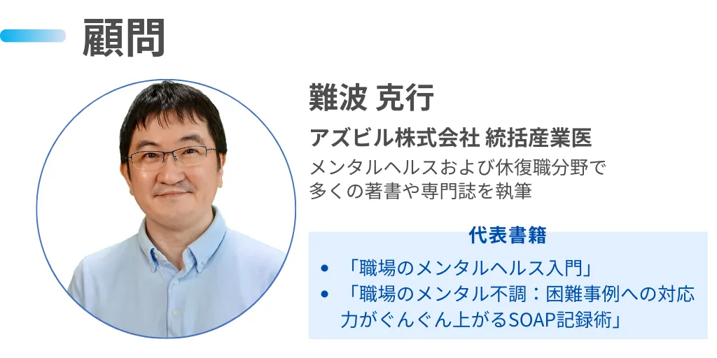 【顧問】難波 克行 先生　アズビル株式会社 統括産業医　メンタルヘルスおよび休復職分野で多くの著書や専門誌を執筆  代表書籍「職場のメンタルヘルス入門」「職場のメンタル不調：困難事例への対応力がぐんぐん上がるSOAP記録術」