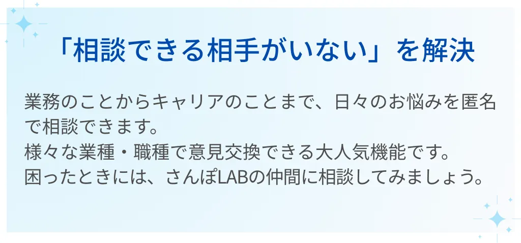 01｜「相談できる相手がいない」を解決  業務のことからキャリアのことまで、日々のお悩みを匿名で相談できます。  様々な業種・職種で意見交換できる大人気機能です。  困ったときには、さんぽLABの仲間に相談してみましょう。