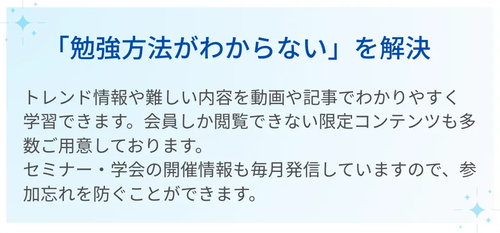 02｜「勉強方法がわからない」を解決  トレンド情報や難しい内容を動画や記事でわかりやすく学習できます。  会員しか閲覧できない限定コンテンツも多数ご用意しております。  セミナー・学会の開催情報も毎月発信していますので、参加忘れを防ぐことができます。