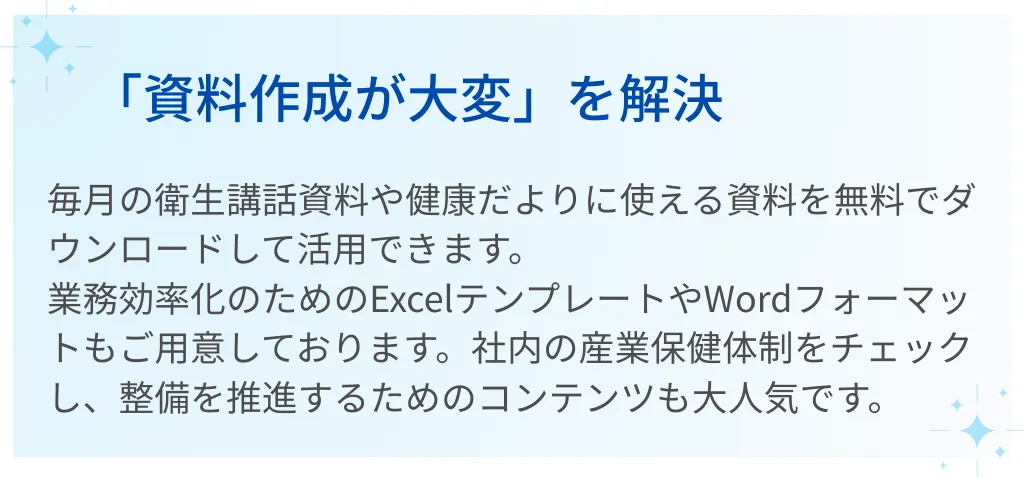 03｜「資料作成が大変」を解決  毎月の衛生講話資料や健康だよりに使える資料を無料でダウンロードして活用できます。  業務効率化のためのExcelテンプレートやWordフォーマットもご用意しております。  社内の産業保健体制をチェックし、整備を推進するためのコンテンツも大人気です。