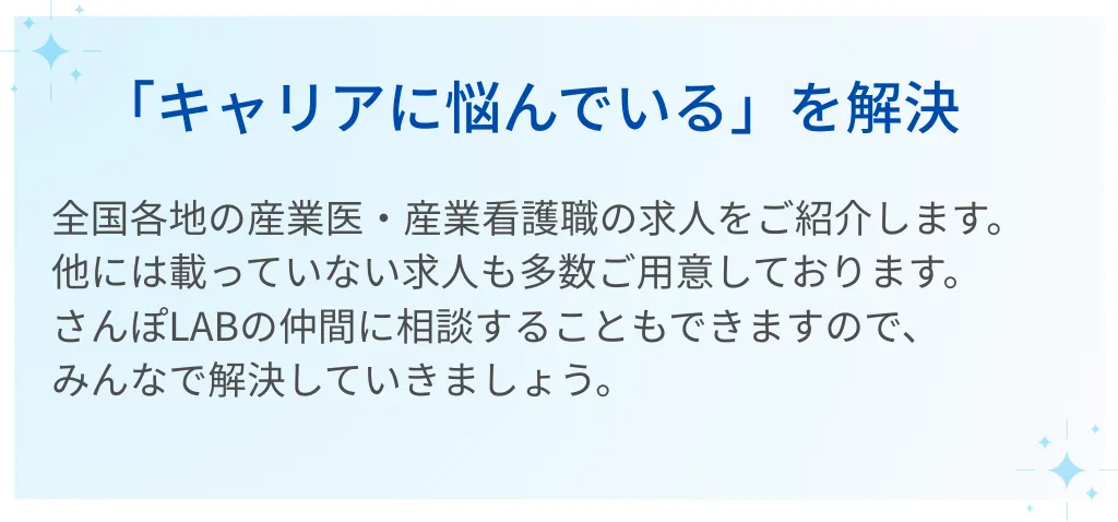 04｜「キャリアに悩んでいる」を解決  全国各地の産業医・産業看護職の求人をご紹介します。  他には載っていない求人も多数ご用意しております。  さんぽLABの仲間に相談することもできますので、みんなで解決していきましょう。
