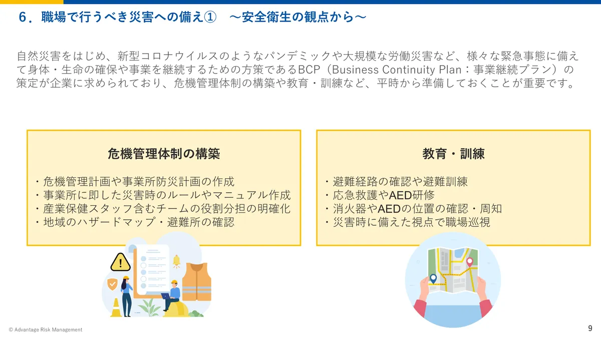 6.職場で行うべき災害への備え① ~安全衛生の観点から~ 自然災害をはじめ、新型コロナウイルスのようなパンデミックや大規模な労働災害など、様々な緊急事態に備えて身体・生命の確保や事業を継続するための方策であるBCP(Business Continuity Plan:事業継続プラン)の策定が企業に求められており、危機管理体制の構築や教育・訓練など、平時から準備しておくことが重要です。 危機管理体制の構築:・危機管理計画や事業所防災計画の作成 ・事業所に即した災害時のルールやマニュアル作成 ・産業保健スタッフ含むチームの役割分担の明確化 ・地域のハザードマップ・避難所の確認 教育・訓練:・避難経路の確認や避難訓練 ・応急救護やAED研修 ・消火器やAEDの位置の確認・周知 ・災害時に備えた視点で職場巡視