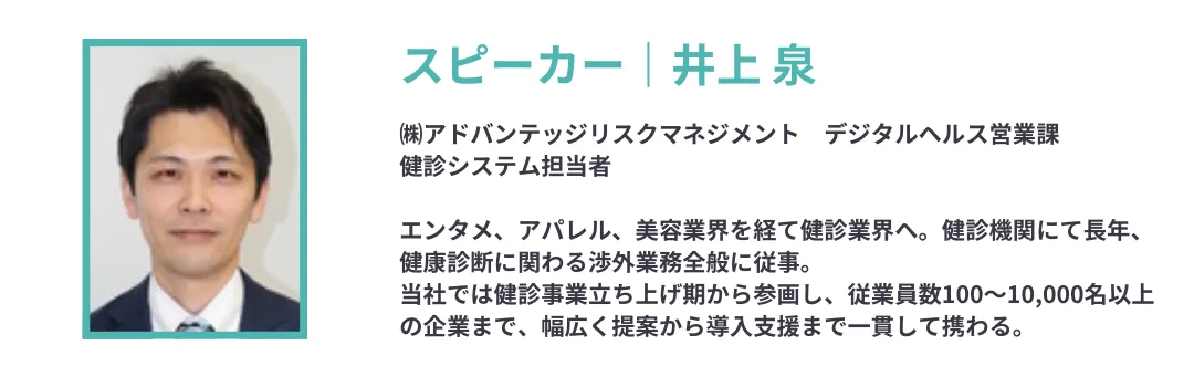 井上 泉 ㈱アドバンテッジリスクマネジメント デジタルヘルス営業課 健診システム担当者 エンタメ、アパレル、美容業界を経て健診業界へ。健診機関にて長年、健康診断に関わる渉外業務全般に従事。 当社では健診事業立ち上げ期から参画し、従業員数100~10,000名以上の企業まで、幅広く提案から導入支援まで一貫して携わる。