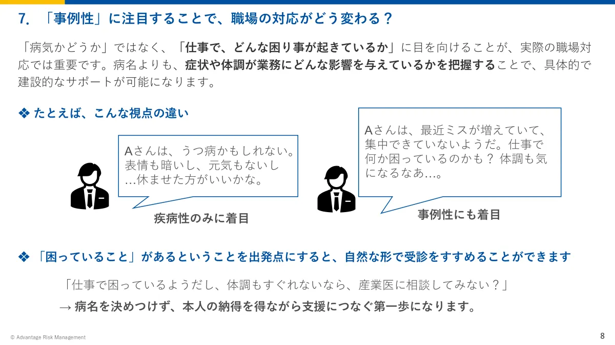 7.「事例性」に注目することで、職場の対応がどう変わる? 「病気かどうか」ではなく、「仕事で、どんな困り事が起きているか」に目を向けることが、実際の職場対応では重要です。病名よりも、症状や体調が業務にどんな影響を与えているかを把握することで、具体的で建設的なサポートが可能になります。「仕事で困っているようだし、体調もすぐれないなら、産業医に相談してみない?」 → 病名を決めつけず、本人の納得を得ながら支援につなぐ第一歩になります。