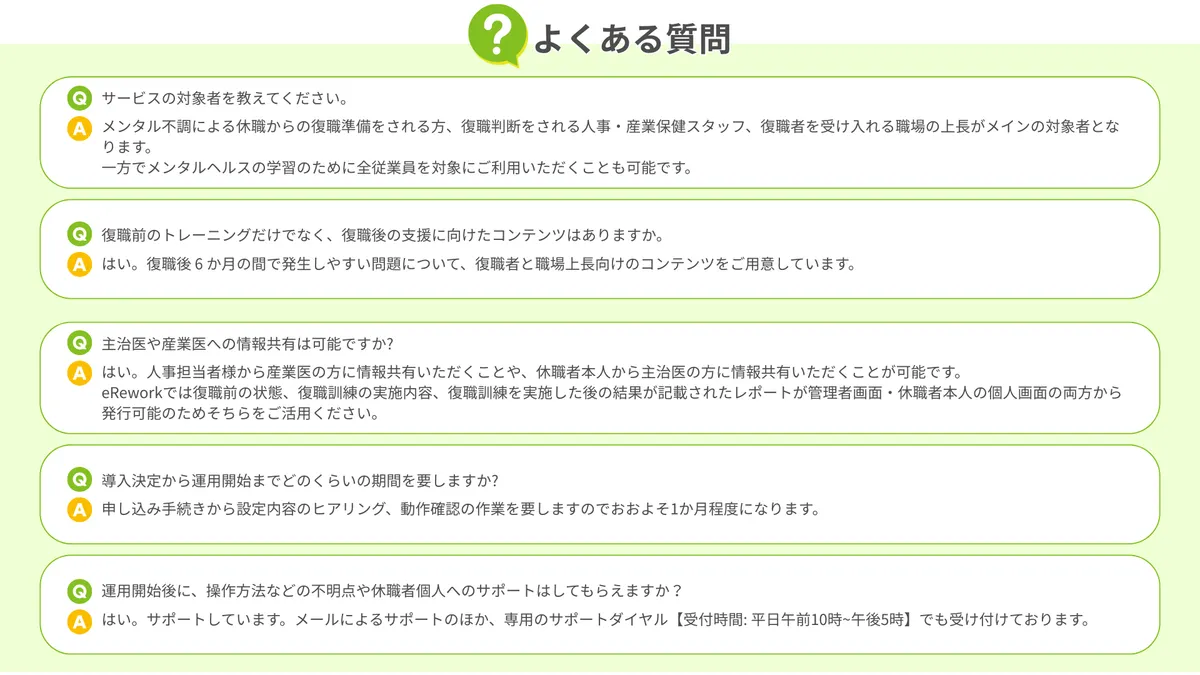 よくある質問 サービスの対象者を教えてください。 メンタル不調による休職からの復職準備をされる方、復職判断をされる人事・産業保健スタッフ、復職者を受け入れる職場の上長がメインの対象者となります。 一方でメンタルヘルスの学習のために全従業員を対象にご利用いただくことも可能です。  復職前のトレーニングだけでなく、復職後の支援に向けたコンテンツはありますか。 はい。復職後 6 か月の間で発生しやすい問題について、復職者と職場上長向けのコンテンツをご用意しています。  主治医や産業医への情報共有は可能ですか? はい。人事担当者様から産業医の方に情報共有いただくことや、休職者本人から主治医の方に情報共有いただくことが可能です。 eReworkでは復職前の状態、復職訓練の実施内容、復職訓練を実施した後の結果が記載されたレポートが管理者画面・休職者本人の個人画面の両方から発行可能のためそちらをご活用ください。  導入決定から運用開始までどのくらいの期間を要しますか? 申し込み手続きから設定内容のヒアリング、動作確認の作業を要しますのでおおよそ1か月程度になります。  運用開始後に、操作方法などの不明点や休職者個人へのサポートはしてもらえますか？ はい。サポートしています。メールによるサポートのほか、専用のサポートダイヤル【受付時間: 平日午前10時~午後5時】でも受け付けております。