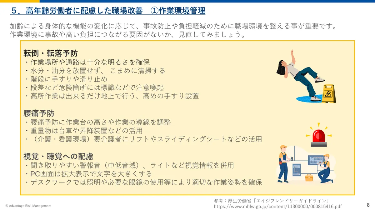 5.高年齢労働者に配慮した職場改善 ①作業環境管理 加齢による身体的な機能の変化に応じて、事故防止や負担軽減のために職場環境を整える事が重要です。 作業環境に事故や高い負担につながる要因がないか、見直してみましょう。 転倒・転落予防 ・作業場所や通路は十分な明るさを確保 ・水分・油分を放置せず、 こまめに清掃する ・階段に手すりや滑り止め ・段差など危険箇所には標識などで注意喚起 ・高所作業は出来るだけ地上で行う、高めの手すり設置 腰痛予防 ・腰痛予防に作業台の高さや作業の導線を調整 ・重量物は台車や昇降装置などの活用 ・(介護・看護現場)要介護者にリフトやスライディングシートなどの活用 視覚・聴覚への配慮 ・聞き取りやすい警報音(中低音域)、ライトなど視覚情報を併用 ・PC画面は拡大表示で文字を大きくする ・デスクワークでは照明や必要な眼鏡の使用等により適切な作業姿勢を確保