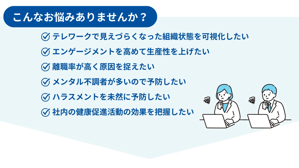 こんな御悩みありませんか？　テレワークで見えづらくなった組織状態を可視化したい エンゲージメントを高めて生産性を上げたい 離職率が高く原因を捉えたい メンタル不調者が多いので予防したい ハラスメントを未然に予防したい 社内の健康促進活動の効果を把握したい