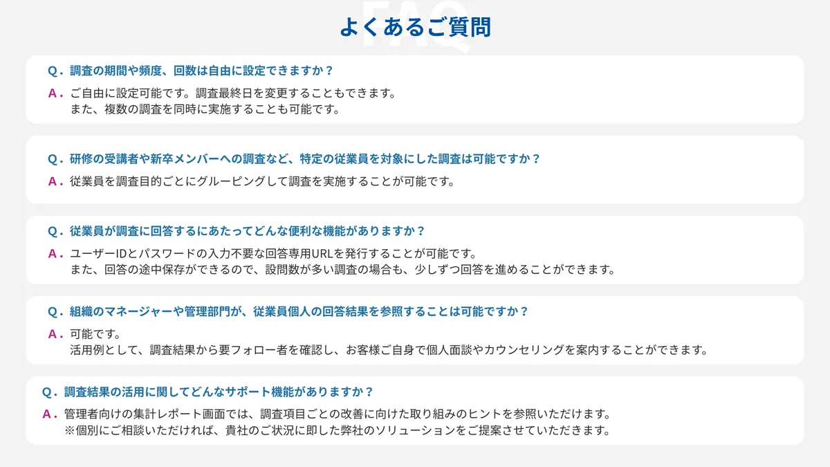 よくあるご質問　Ｑ．調査の期間や頻度、回数は自由に設定できますか？  Ａ．ご自由に設定可能です。調査最終日を変更することもできます。 　　また、複数の調査を同時に実施することも可能です。　Ｑ．研修の受講者や新卒メンバーへの調査など、特定の従業員を対象にした調査は可能ですか？  Ａ．従業員を調査目的ごとにグルーピングして調査を実施することが可能です。　　Ｑ．従業員が調査に回答するにあたってどんな便利な機能がありますか？  Ａ．ユーザーIDとパスワードの入力不要な回答専用URLを発行することが可能です。 　　また、回答の途中保存ができるので、設問数が多い調査の場合も、少しずつ回答を進めることができます。　　Ｑ．組織のマネージャーや管理部門が、従業員個人の回答結果を参照することは可能ですか？  Ａ．可能です。 　　活用例として、調査結果から要フォロー者を確認し、お客様ご自身で個人面談やカウンセリングを案内することができます。　　Ｑ．調査結果の活用に関してどんなサポート機能がありますか？  Ａ．管理者向けの集計レポート画面では、調査項目ごとの改善に向けた取り組みのヒントを参照いただけます。 　　※個別にご相談いただければ、貴社のご状況に即した弊社のソリューションをご提案させていただきます。　