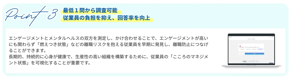 Point 3　最低１問から調査可能 従業員の負担を抑え、回答率を向上　エンゲージメントとメンタルヘルスの双方を測定し、かけ合わせることで、エンゲージメントが高いにも関わらず「燃えつき状態」などの離職リスクを抱える従業員を早期に発見し、離職防止につなげることができます。 長期的、持続的に心身が健康で、生産性の高い組織を構築するために、従業員の「こころのマネジメント状態」を可視化することが重要です。