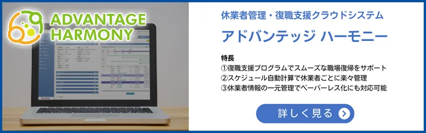 休業者管理・復職支援クラウドシステム　アドバンテッジハーモニー　特長①復職支援プログラムでスムーズな職場復帰をサポート②スケジュール自動計算で休業者ごとに楽々管理③休業者情報の一元管理でペーパーレス化にも対応可能　詳しく見る