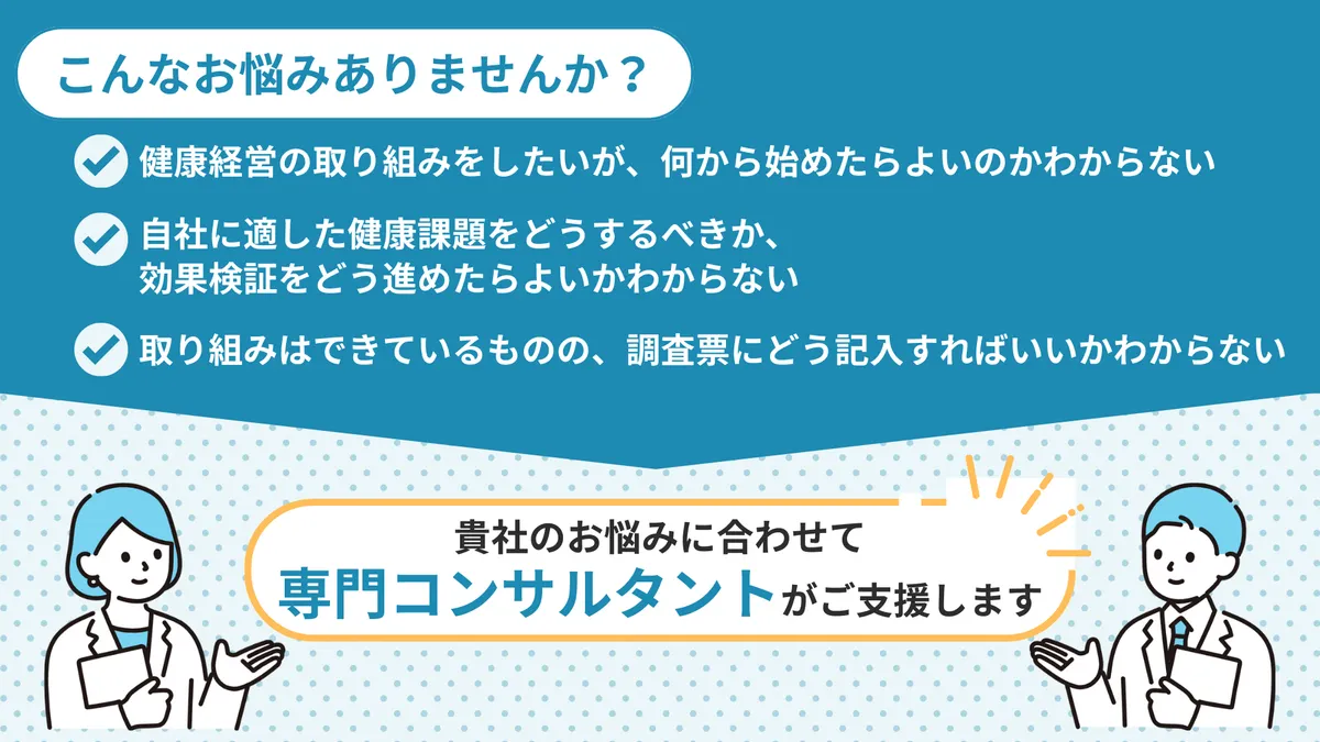 こんなお悩みありませんか？　健康経営の取り組みをしたいが、何から始めたらよいのかわからない　自社に適した健康課題をどうするきか、 効果検証をどう進めたらよいかわからない　取り組みはできているものの、調査票にどう記入すればいいかわからない　貴社のお悩みに合わせて専門コンサルタントがご支援します