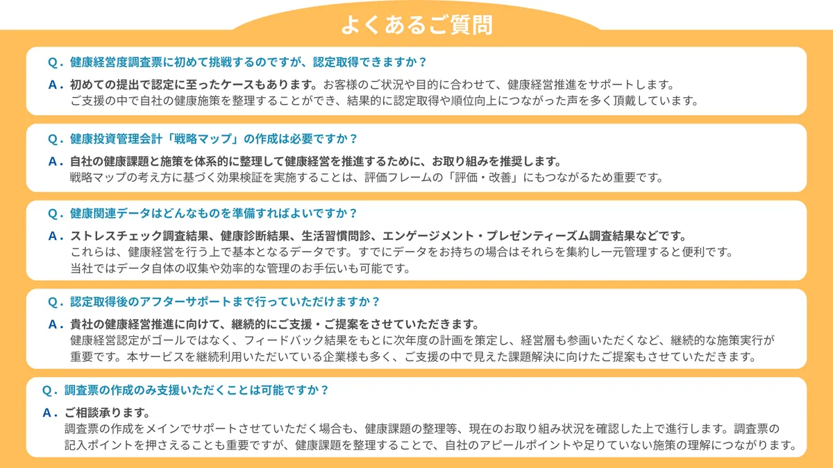 よくあるご質問　Ｑ．健康経営度調査票に初めて挑戦するのですが、認定取得できますか？？  Ａ．初めての提出で認定に至ったケースもあります。お客様のご状況や目的に合わせて、健康経営推進をサポートします。 　　ご支援の中で自社の健康施策を整理することができ、結果的に認定取得や順位向上につながった声を多く頂戴しています。　Ｑ．健康投資管理会計「戦略マップ」の作成は必要ですか？  Ａ．自社の健康課題と施策を体系的に整理して健康経営を推進するために、お取り組みを推奨します。 　　戦略マップの考え方に基づく効果検証を実施することは、評価フレームの「評価・改善」にもつながるため重要です。　Ｑ．健康関連データはどんなものを準備すればよいですか？  Ａ．ストレスチェック調査結果、健康診断結果、生活習慣問診、エンゲージメント・プレゼンティーズム調査結果などです。 　　これらは、健康経営を行う上で基本となるデータです。すでにデータをお持ちの場合はそれらを集約し一元管理すると便利です。 　　当社ではデータ自体の収集や効率的な管理のお手伝いも可能です。　Ｑ．認定取得後のアフターサポートまで行っていただけますか？  Ａ．貴社の健康経営推進に向けて、継続的にご支援・ご提案をさせていただきます。 　　健康経営認定がゴールではなく、フィードバック結果をもとに次年度の計画を策定し、経営層も参画いただくなど、継続的な施策実行が 　　重要です。本サービスを継続利用いただいている企業様も多く、ご支援の中で見えた課題解決に向けたご提案もさせていただきます。　Ｑ．調査票の作成のみ支援いただくことは可能ですか？  Ａ．ご相談承ります。 　　調査票の作成をメインでサポートさせていただく場合も、健康課題の整理等、現在のお取り組み状況を確認した上で進行します。調査票の 　　記入ポイントを押さえることも重要ですが、健康課題を整理することで、自社のアピールポイントや足りていない施策の理解につながります。