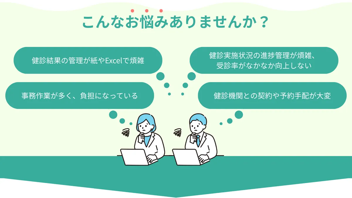 こんなお悩みありませんか？ ・健診結果の管理が紙やExcelで煩雑 ・健診実施状況の進捗管理が煩雑、受診率がなかなか向上しない ・事務作業が多く、負担になっている ・健診機関との契約や予約手配が大変