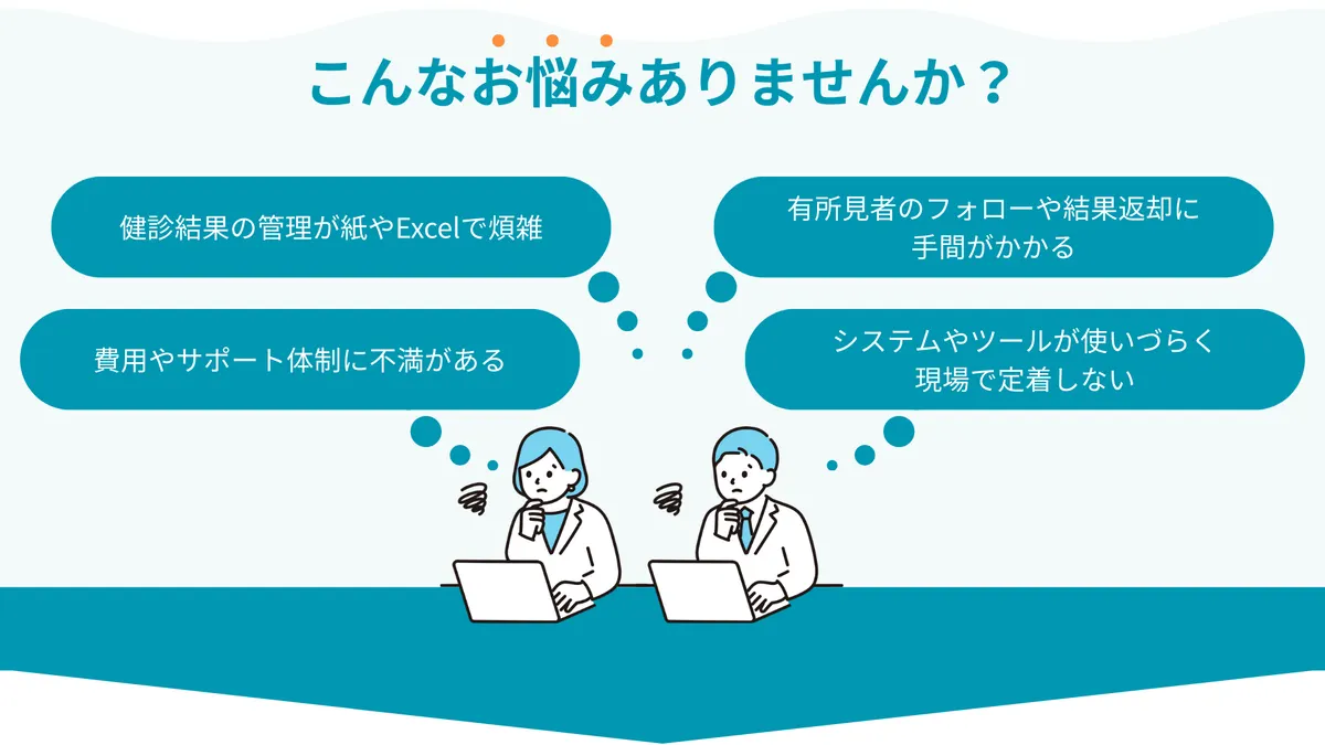 こんなお悩みありませんか？ ・健診結果の管理が紙やExcelで煩雑 ・有所見者のフォローや結果返却に手間がかかる ・費用やサポート体制に不満がある ・システムやツールが使いづらく、現場で定着しない