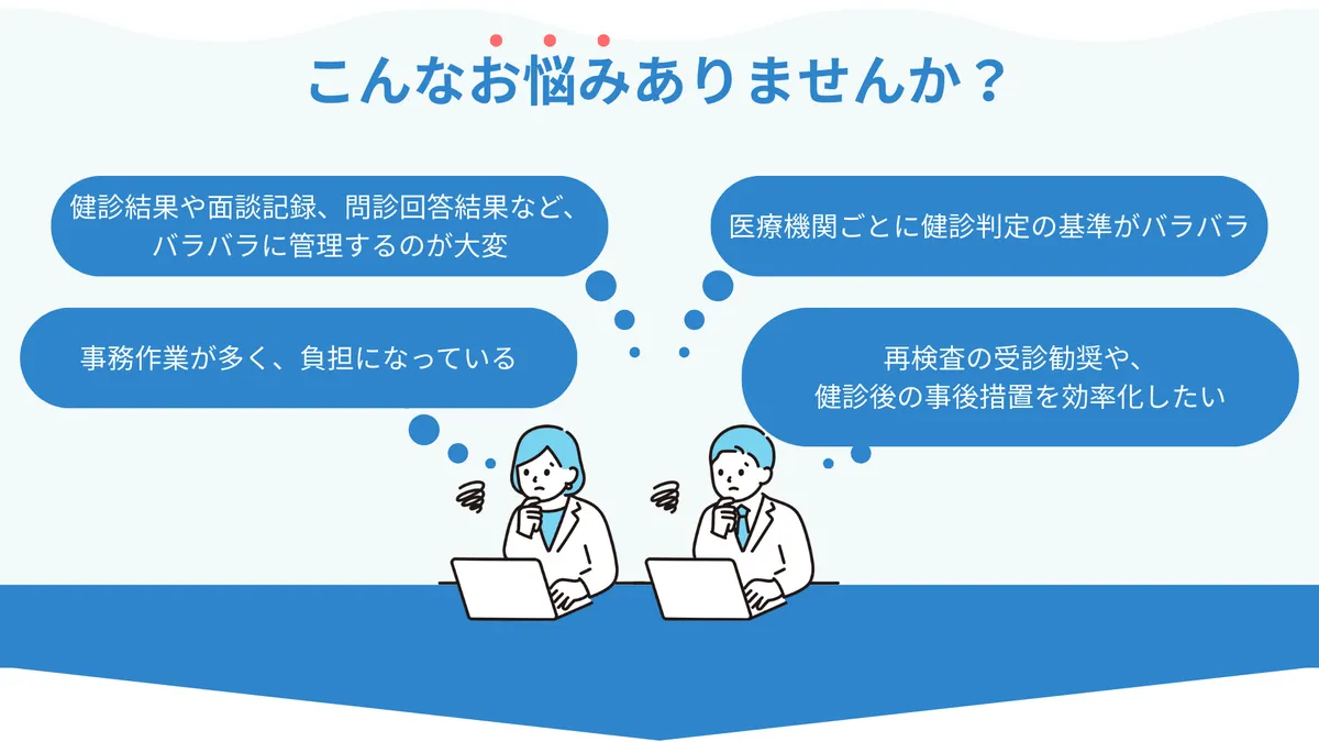 こんなお悩みありませんか？ ・健診結果や面談記録、問診回答結果など、バラバラに管理するのが大変 ・医療機関ごとに健診判定の基準がバラバラ ・事務作業が多く、負担になっている ・再検査の受診勧奨や、健診後の事後措置を効率化したい
