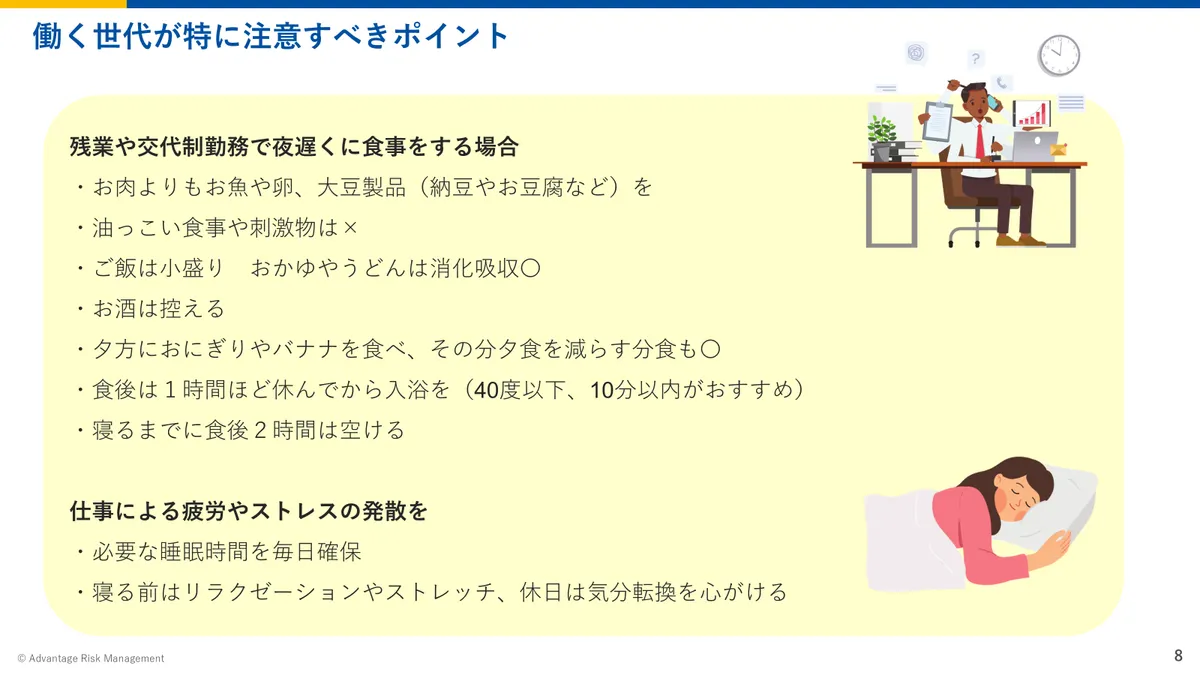 働く世代が特に注意すべきポイント 残業や交代制勤務で夜遅くに食事をする場合 ・お肉よりもお魚や卵、大豆製品(納豆やお豆腐など)を ・油っこい食事や刺激物は× ・ご飯は小盛り おかゆやうどんは消化吸収〇 ・お酒は控える ・夕方におにぎりやバナナを食べ、その分夕食を減らす分食も〇 ・食後は1時間ほど休んでから入浴を(40度以下、10分以内がおすすめ) ・寝るまでに食後2時間は空ける 仕事による疲労やストレスの発散を ・必要な睡眠時間を毎日確保 ・寝る前はリラクゼーションやストレッチ、休日は気分転換を心がける