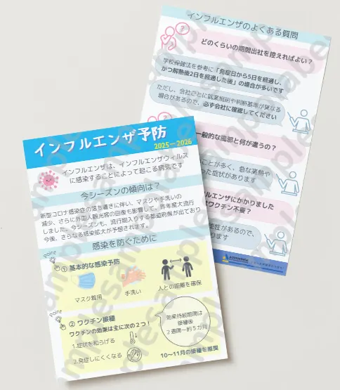 イインンフフルルエエンンザザ予予防防 感染を防ぐために 今シーズンの傾向は? インフルエンザは、インフルエンザウィルス に感染することによって起こる病気です 新型コロナ感染症の落ち着きに伴い、マスクや手洗いの 減少、さらに外国人観光客の回復も影響して、昨年度大流行 しました。今シーズンも、流行期入りする都道府県が出ており 今後、さらなる感染拡大が予想されます。 ② ワクチン接種 ワクチンの効果は主に次の2つ! 1.症状を和らげる 2.発症しにくくなる 効果持続期間は 接種後 2週間~約5カ月 10~11月の接種を推奨 Point Point どのくらいの期間出社を控えればよい? 参考:インフルエンザ総合ページ|厚生労働省 インフルエンザのよくある質問 学校保健法を参考に「発症日から5日を経過し、 かつ解熱後2日を経過した後」の場合が多いです 一般的な風邪と何が違うの? 風邪より症状が重いことが多く、急な高熱や 咳・筋肉痛といった症状があります 9月にインフルエンザにかかりました 今年はワクチン不要? 他のウィルス株にかかる可能性があるので、 接種する意義はあります