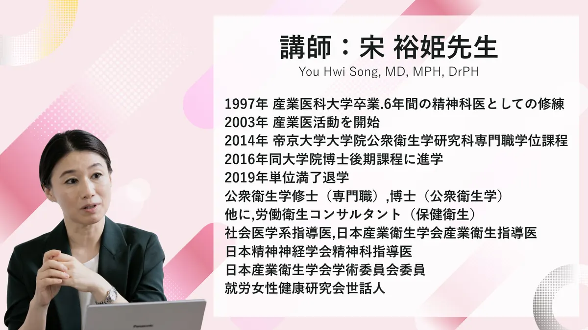 講師:宋 裕姫先生のご紹介 You Hwi Song, MD, MPH, DrPH 1997年産業医科大学卒業.6年間の精神科医としての修練の後,2003年より産業医活動を開始.2014年帝京大学大学院公衆衛生学研究科専門職学位課程,2016年同大学院博士後期課程に進学し,2019年単位満了退学.公衆衛生学修士(専門職), 博士(公衆衛生学). 他に,労働衛生コンサルタント(保健衛生),社会医学系指導医,日本産業衛生学会産業衛生指導医,日本精神神経学会精神科指導医.日本産業衛生学会学術委員会委員、就労女性健康研究会世話人.