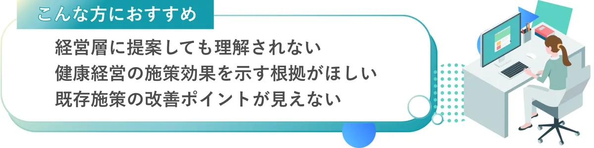 「こんな方におすすめ」 ・経営層に提案しても理解されない ・健康経営の施策効果を示す根拠がほしい ・既存施策の改善ポイントが見えない
