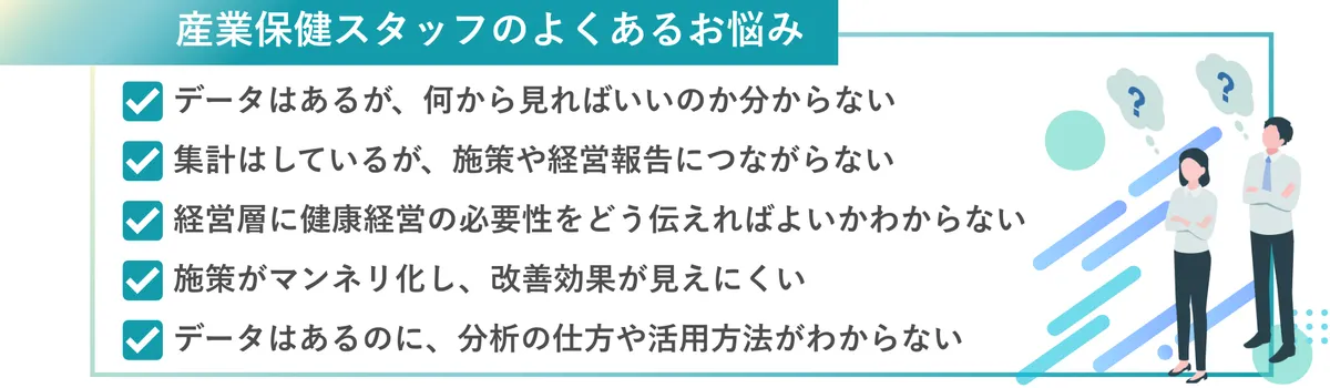 産業保健スタッフのよくあるお悩み・集計はしているが、施策や経営報告につながらない　・データはあるが、何から見ればいいのか分からない　・経営層に健康経営の必要性をどう伝えればよいかわからない ・施策がマンネリ化し、改善効果が見えにくい ・データはあるのに、活用方法がわからない