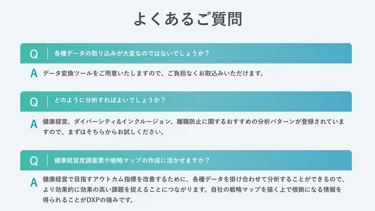 よくあるご質問　Q各種データの取り込みが大変なのではないでしょうか？　Aで０多変換ツールをご用意いたしますので、ご負担なくお取込みいただけます。　Qどのように分析すればよいでしょうか？　A健康経営、ダイバーシティ＆インクルージョン、離職防止に関するおすすめの分析パターンが登録されていますので、まずはそちらからお試しください。　Q健康経営度調査票や戦略マップの作製に活かせますか？　A健康経営で目指すアウトカム指標を改善するために、各種データを掛け合わせて分析することができるので、より効率的に効果の高い課題を捉えることに繋がります。自社の戦略マップを描くうえで根拠になる情報を得られることがDXPの強みです。